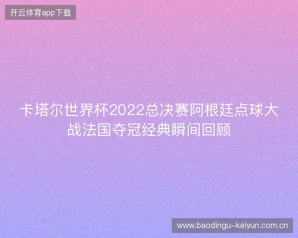卡塔尔世界杯2022总决赛阿根廷点球大战法国夺冠经典瞬间回顾 卡塔尔世界杯2022总决赛阿根廷点球大战法国夺冠经典瞬间回顾